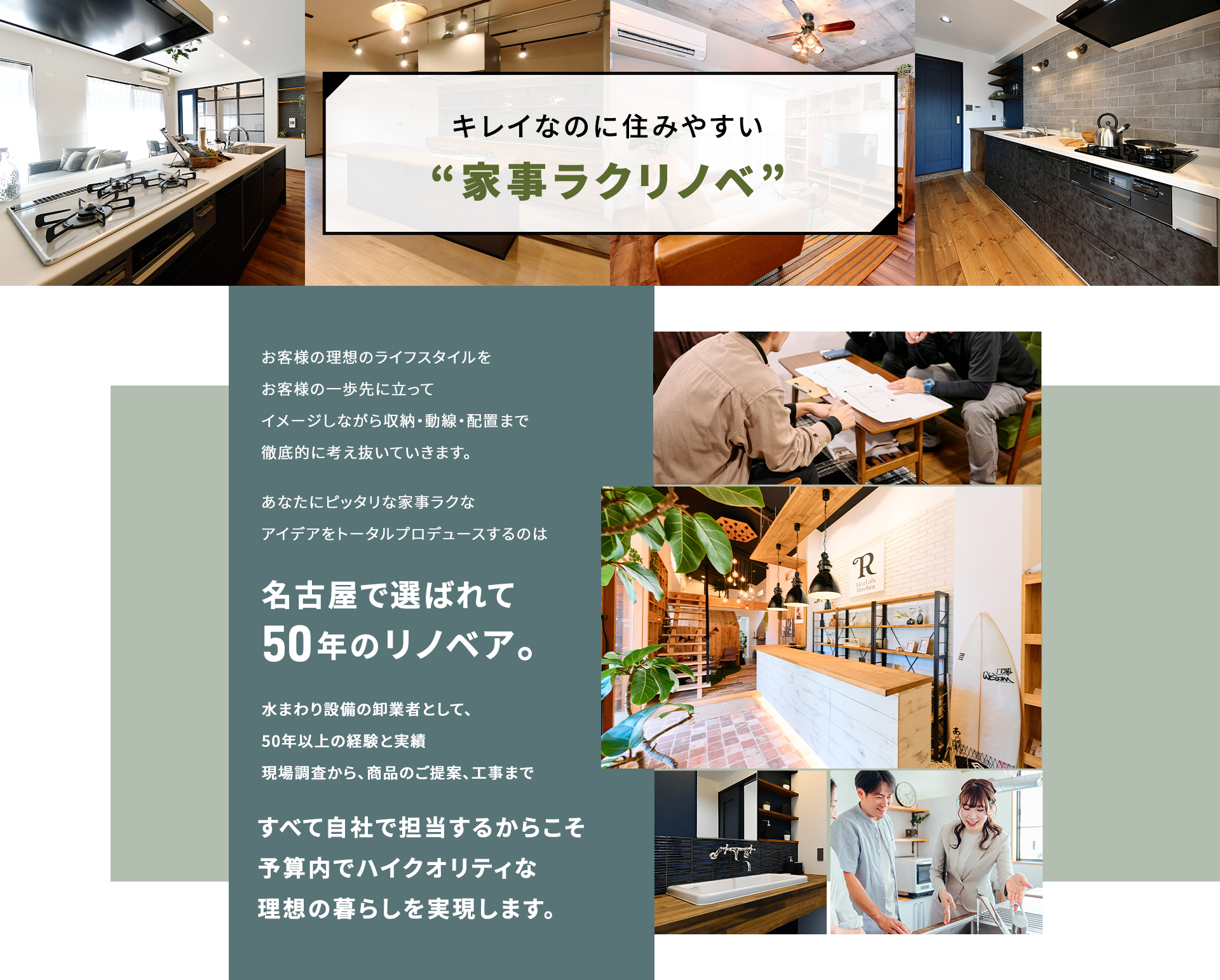 キレイなのに住みやすい”家事ラクリノベ” お客様の理想のライフスタイルをお客様の一歩先に立ってイメージしながら収納・動線・配置まで徹底的に考え抜いていきます。 あなたにピッタリな家事ラクなアイデアをトータルプロデュースのは名古屋で選ばれて50年のリノベア。 水回り設備の卸業者として、50年以上の経験と実績現場調査から、商品のご提案、工事まですべて自社で担当するからこそ予算内でハイクオリティな理想の暮らしを実現します。
