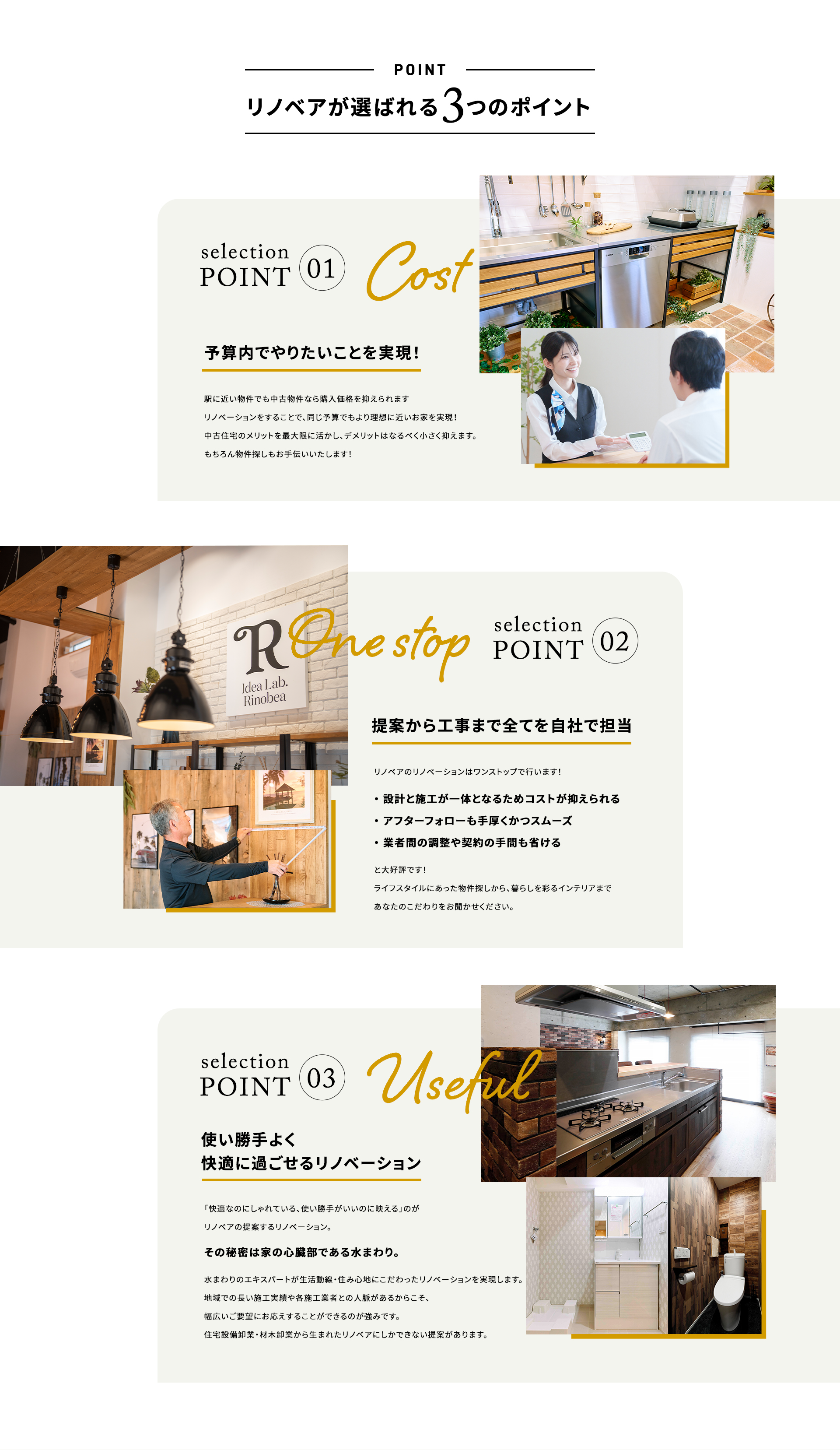 リノベアが選ばれる3つのポイント point1 予算内でやりたいことを実現! 駅に近い物件でも中古物件なら購入価格を抑えられます リノベーションをすることで、同じ予算でもより理想に近いお家を実現! 中古住宅のメリットを最大限に活かし、デメリットはなるべく小さく抑えます。 もちろん物件探しもお手伝いいたします! point2 提案から工事まで全てを自社で担当 リノベアのリノベーションはワンストップで行います! ・設計と施工が一体となるためコストが抑えられる ・アフターフォローも手厚くかつスムーズ ・業者間の調整や契約の手間も省ける と大好評です! ライフスタイルにあった物件探しから、暮らしを彩るインテリアまであなたのこだわりをお聞かせください。 point3 使い勝手よく快適に過ごせるリノベーション 「快適なのにしゃれている、使い勝手がいいのに映える」のがリノベアの提案するリノベーション。 その秘密は家の心臓部である水回り。 水回りのエキスパートが生活動線・住み心地にこだわったリノベーションを実現します。 地域での長い施工実績や各施工業者との人脈があるからこそ、幅広いご要望にお応えすることができるのが強みです。 住宅設備卸業・材木卸業から生まれたリノべアにしかできない提案があります。