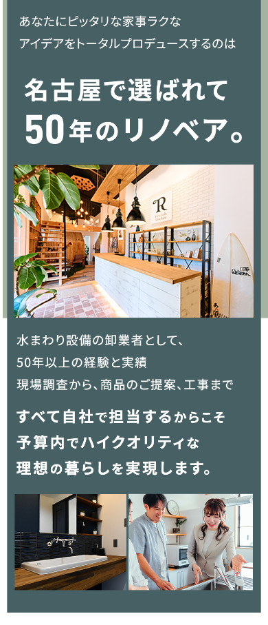 あなたにピッタリな家事ラクなアイデアをトータルプロデュースのは名古屋で選ばれて50年のリノベア。 水回り設備の卸業者として、50年以上の経験と実績現場調査から、商品のご提案、工事まですべて自社で担当するからこそ予算内でハイクオリティな理想の暮らしを実現します。