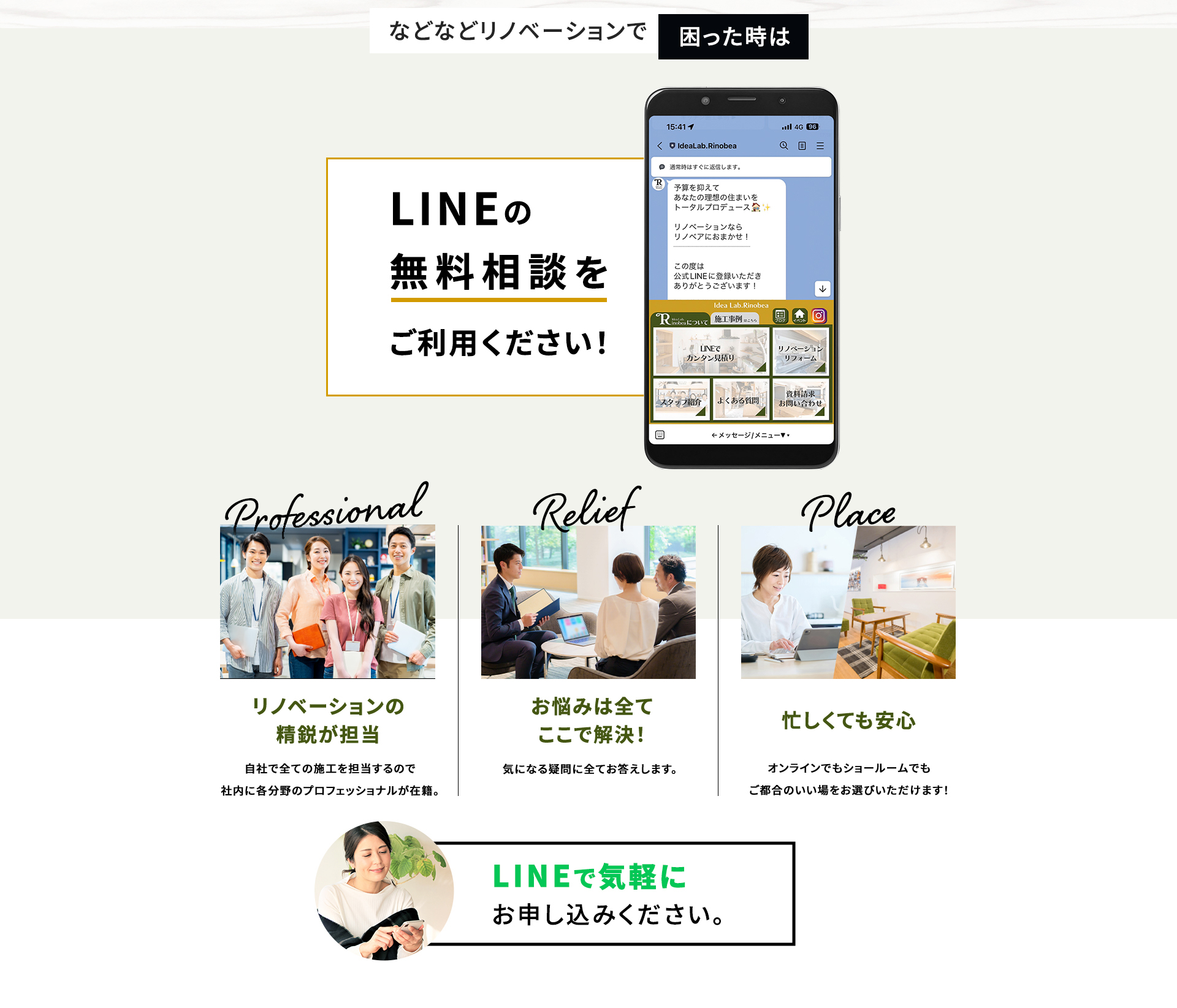 などなどリノベーションで困った時は LINEの無料相談をご利用ください! リノベーションの精鋭が担当 自社で全ての施工を担当するので 社内に各分野のプロフェッショナルが在籍。 お悩みはすべてここで解決! 気になる疑問に全てお答えします。 忙しくても安心 オンラインでもショールームでも ご都合のいい場をお選びいただけます! LINEで気軽にお申し込みください。