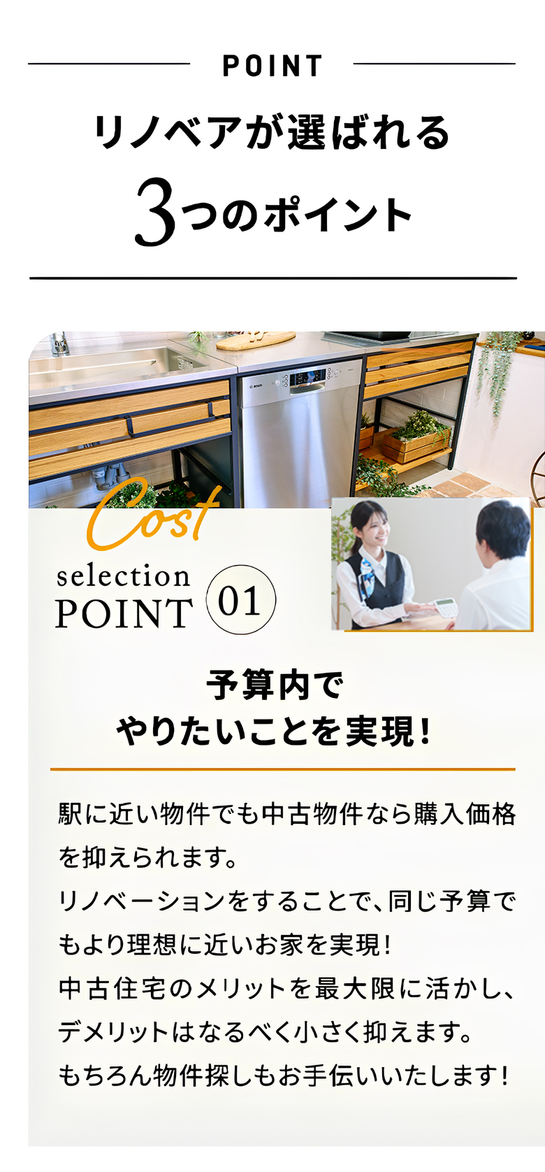 リノベアが選ばれる3つのポイント point1 予算内でやりたいことを実現! 駅に近い物件でも中古物件なら購入価格を抑えられます リノベーションをすることで、同じ予算でもより理想に近いお家を実現! 中古住宅のメリットを最大限に活かし、デメリットはなるべく小さく抑えます。 もちろん物件探しもお手伝いいたします!